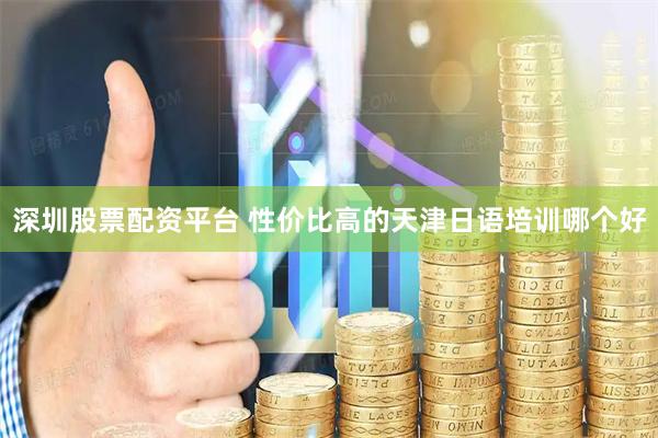 深圳股票配资平台 性价比高的天津日语培训哪个好