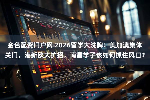 金色配资门户网 2026留学大洗牌！美加澳集体关门，港新欧大扩招，南昌学子该如何抓住风口？