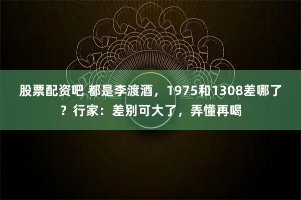 股票配资吧 都是李渡酒，1975和1308差哪了？行家：差别可大了，弄懂再喝