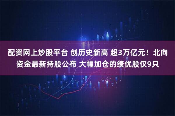 配资网上炒股平台 创历史新高 超3万亿元！北向资金最新持股公布 大幅加仓的绩优股仅9只
