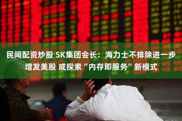 民间配资炒股 SK集团会长：海力士不排除进一步增发美股 或探索“内存即服务”新模式