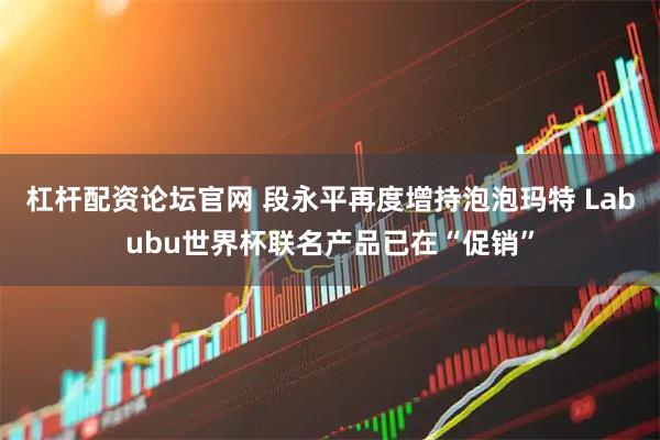 杠杆配资论坛官网 段永平再度增持泡泡玛特 Labubu世界杯联名产品已在“促销”
