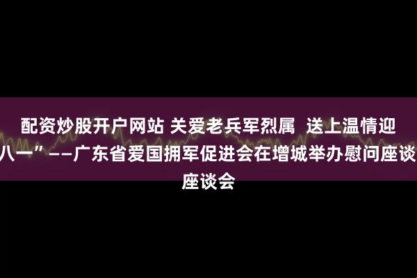 配资炒股开户网站 关爱老兵军烈属  送上温情迎“八一”——广东省爱国拥军促进会在增城举办慰问座谈会